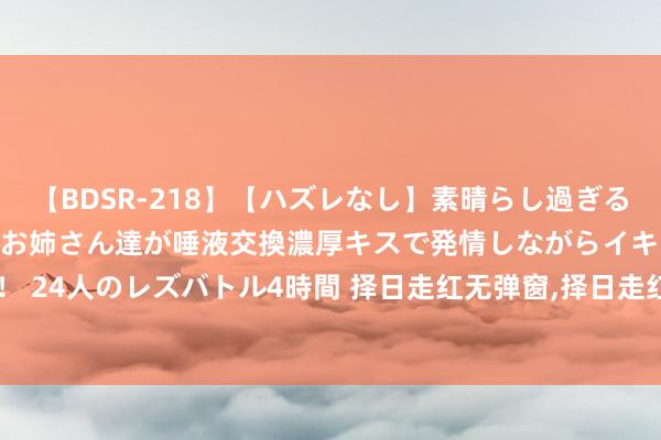 【BDSR-218】【ハズレなし】素晴らし過ぎる美女レズ。 ガチで綺麗なお姉さん達が唾液交換濃厚キスで発情しながらイキまくる！ 24人のレズバトル4時間 择日走红无弹窗，择日走红最新章节阅读，择日走红txt全集