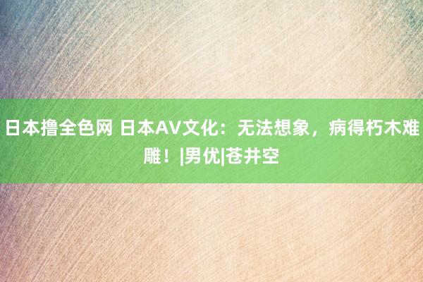 日本撸全色网 日本AV文化：无法想象，病得朽木难雕！|男优|苍井空