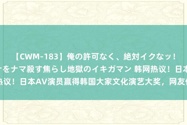 【CWM-183】俺の許可なく、絶対イクなッ！！！！！ 2 早漏オンナをナマ殺す焦らし地獄のイキガマン 韩网热议！日本AV演员赢得韩国大家文化演艺大奖，网友们震怒！|大韩民国