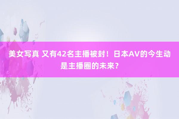 美女写真 又有42名主播被封！日本AV的今生动是主播圈的未来？