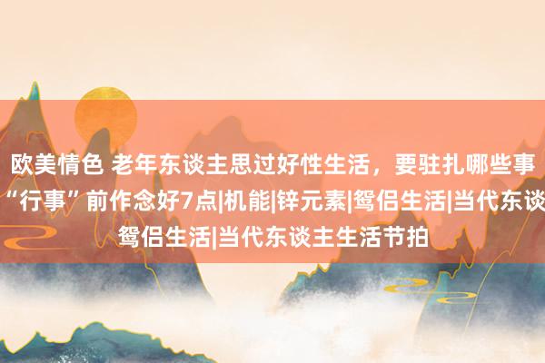 欧美情色 老年东谈主思过好性生活，要驻扎哪些事情？医师：“行事”前作念好7点|机能|锌元素|鸳侣生活|当代东谈主生活节拍