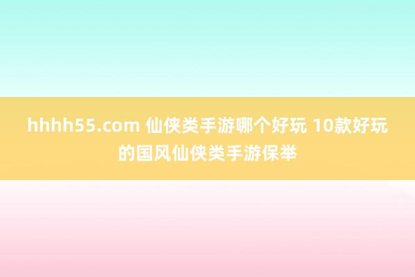 hhhh55.com 仙侠类手游哪个好玩 10款好玩的国风仙侠类手游保举