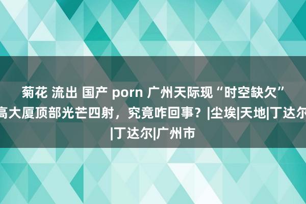 菊花 流出 国产 porn 广州天际现“时空缺欠”！百米高大厦顶部光芒四射，究竟咋回事？|尘埃|天地|丁达尔|广州市