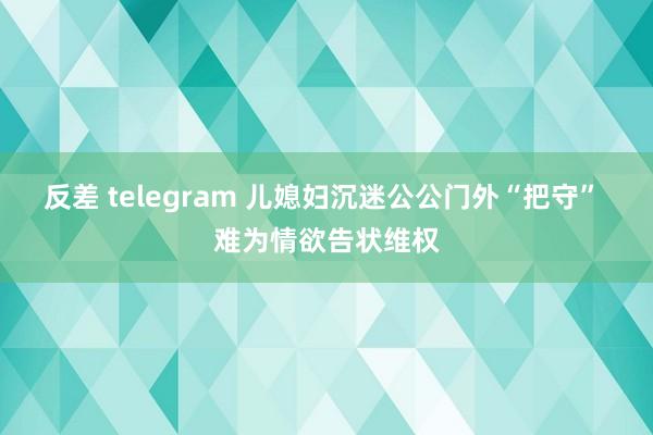 反差 telegram 儿媳妇沉迷公公门外“把守” 难为情欲告状维权