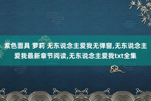 紫色面具 萝莉 无东说念主爱我无弹窗，无东说念主爱我最新章节阅读，无东说念主爱我txt全集