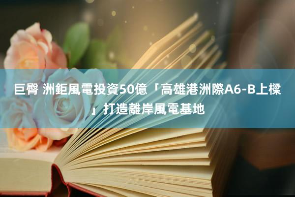 巨臀 洲鉅風電投資50億「高雄港洲際A6-B上樑」　打造離岸風電基地