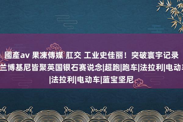 國產av 果凍傳媒 肛交 工业史佳丽！突破寰宇记录，近400台兰博基尼皆聚英国银石赛说念|超跑|跑车|法拉利|电动车|蓝宝坚尼