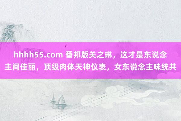 hhhh55.com 番邦版关之琳，这才是东说念主间佳丽，顶级肉体天神仪表，女东说念主味统共