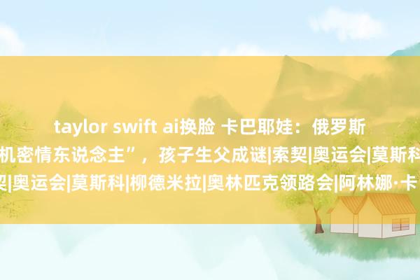 taylor swift ai换脸 卡巴耶娃：俄罗斯好意思人，传奇是普京的“机密情东说念主”，孩子生父成谜|索契|奥运会|莫斯科|柳德米拉|奥林匹克领路会|阿林娜·卡巴耶娃