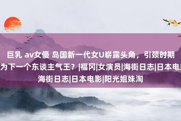 巨乳 av女優 岛国新一代女U崭露头角，引颈时期潮水！谁将成为下一个东谈主气王？|福冈|女演员|海街日志|日本电影|阳光姐妹淘