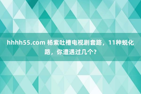 hhhh55.com 杨紫吐槽电视剧套路，11种蜕化路，你遭遇过几个？