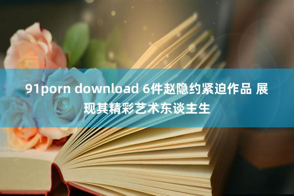 91porn download 6件赵隐约紧迫作品 展现其精彩艺术东谈主生