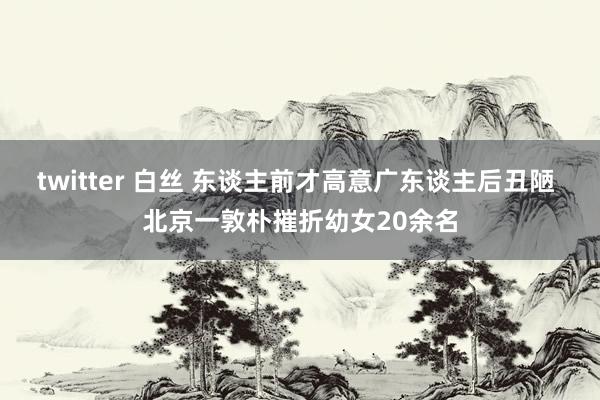 twitter 白丝 东谈主前才高意广东谈主后丑陋 北京一敦朴摧折幼女20余名