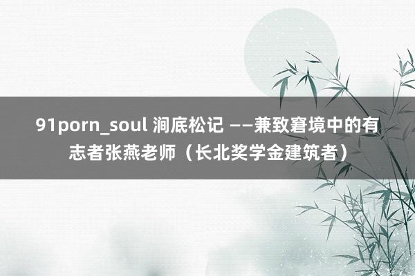 91porn_soul 涧底松记 ——兼致窘境中的有志者张燕老师（长北奖学金建筑者）