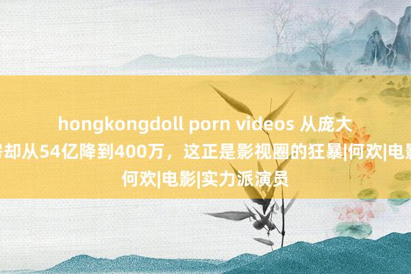 hongkongdoll porn videos 从庞大到主角，票房却从54亿降到400万，这正是影视圈的狂暴|何欢|电影|实力派演员