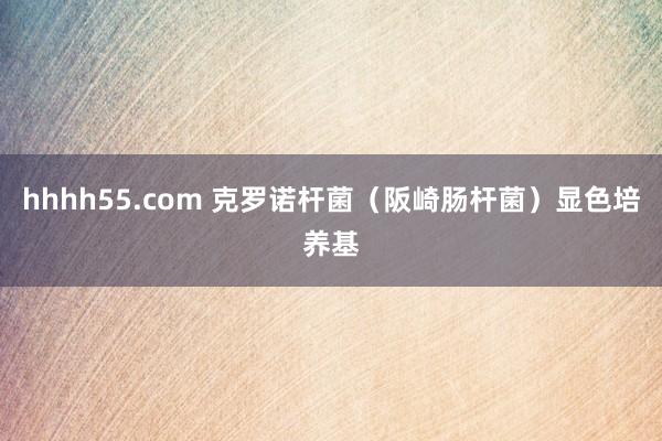 hhhh55.com 克罗诺杆菌（阪崎肠杆菌）显色培养基