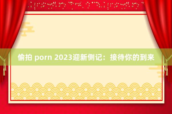 偷拍 porn 2023迎新侧记：接待你的到来