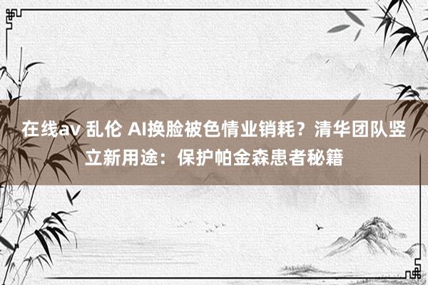 在线av 乱伦 AI换脸被色情业销耗？清华团队竖立新用途：保护帕金森患者秘籍