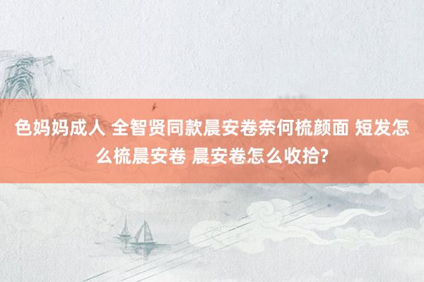 色妈妈成人 全智贤同款晨安卷奈何梳颜面 短发怎么梳晨安卷 晨安卷怎么收拾?