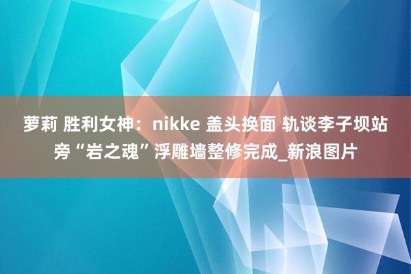 萝莉 胜利女神：nikke 盖头换面 轨谈李子坝站旁“岩之魂”浮雕墙整修完成_新浪图片