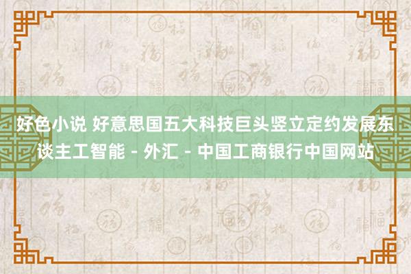 好色小说 好意思国五大科技巨头竖立定约发展东谈主工智能－外汇－中国工商银行中国网站