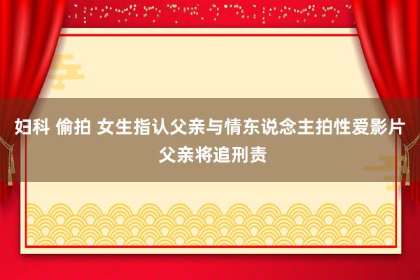 妇科 偷拍 女生指认父亲与情东说念主拍性爱影片 父亲将追刑责