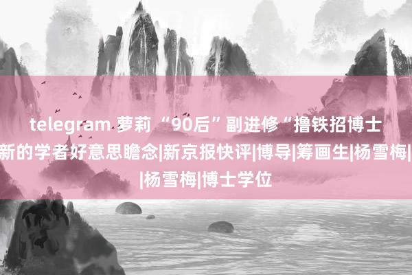 telegram 萝莉 “90后”副进修“撸铁招博士”：一种新的学者好意思瞻念|新京报快评|博导|筹画生|杨雪梅|博士学位