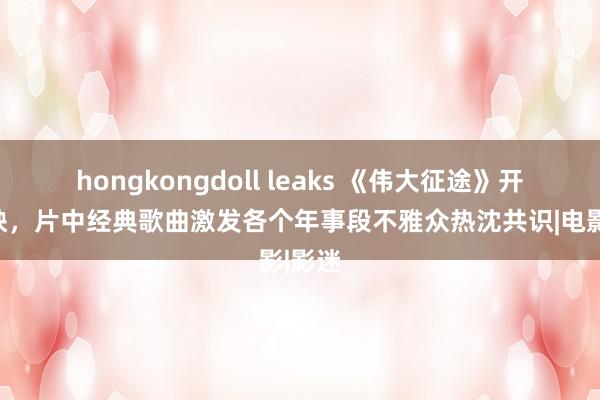 hongkongdoll leaks 《伟大征途》开启点映，片中经典歌曲激发各个年事段不雅众热沈共识|电影|影迷