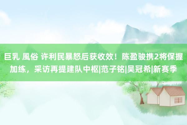 巨乳 風俗 许利民暴怒后获收效！陈盈骏携2将保握加练，采访再提建队中枢|范子铭|吴冠希|新赛季