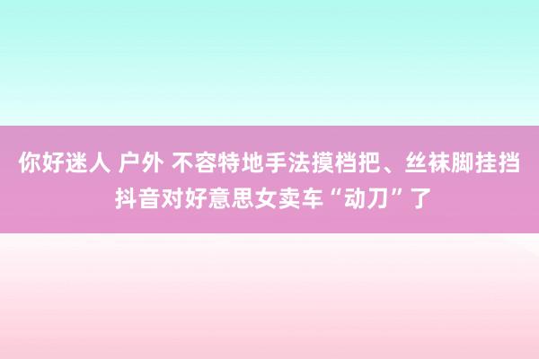 你好迷人 户外 不容特地手法摸档把、丝袜脚挂挡 抖音对好意思女卖车“动刀”了