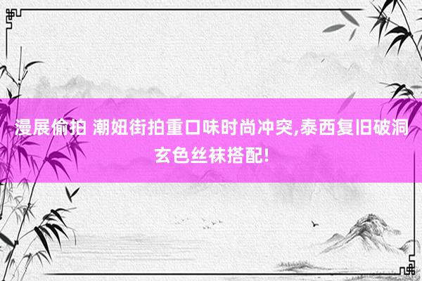 漫展偷拍 潮妞街拍重口味时尚冲突，泰西复旧破洞玄色丝袜搭配!