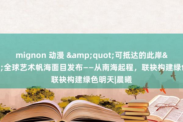 mignon 动漫 &quot;可抵达的此岸&quot;全球艺术帆海面目发布——从南海起程，联袂构建绿色明天|晨曦