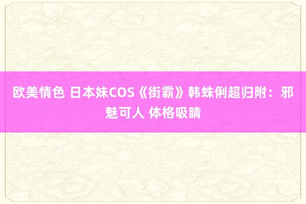 欧美情色 日本妹COS《街霸》韩蛛俐超归附：邪魅可人 体格吸睛