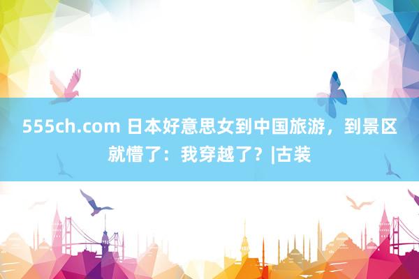 555ch.com 日本好意思女到中国旅游，到景区就懵了：我穿越了？|古装