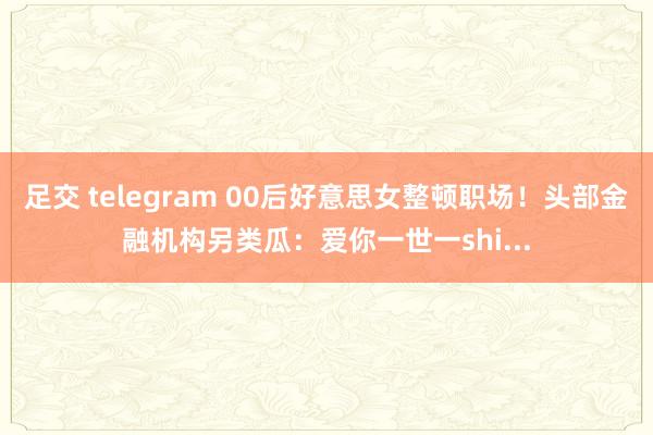 足交 telegram 00后好意思女整顿职场！头部金融机构另类瓜：爱你一世一shi...