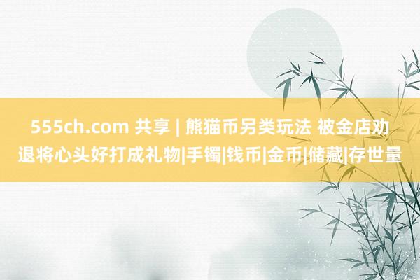 555ch.com 共享 | 熊猫币另类玩法 被金店劝退将心头好打成礼物|手镯|钱币|金币|储藏|存世量