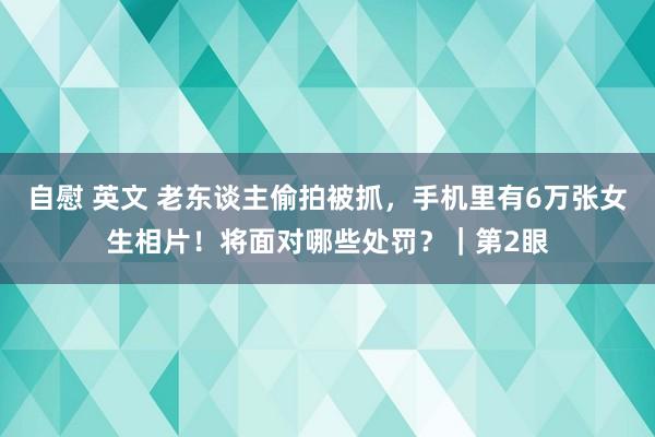 自慰 英文 老东谈主偷拍被抓，手机里有6万张女生相片！将面对哪些处罚？｜第2眼