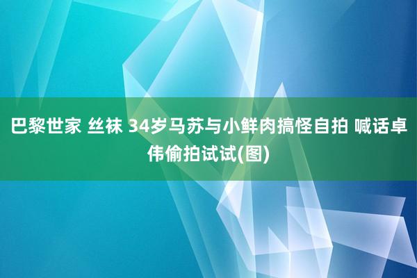 巴黎世家 丝袜 34岁马苏与小鲜肉搞怪自拍 喊话卓伟偷拍试试(图)