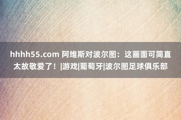 hhhh55.com 阿维斯对波尔图：这画面可简直太故敬爱了！|游戏|葡萄牙|波尔图足球俱乐部