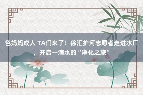 色妈妈成人 TA们来了！徐汇护河志愿者走进水厂，开启一滴水的“净化之旅”