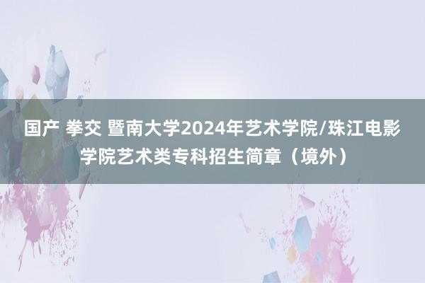 国产 拳交 暨南大学2024年艺术学院/珠江电影学院艺术类专科招生简章（境外）