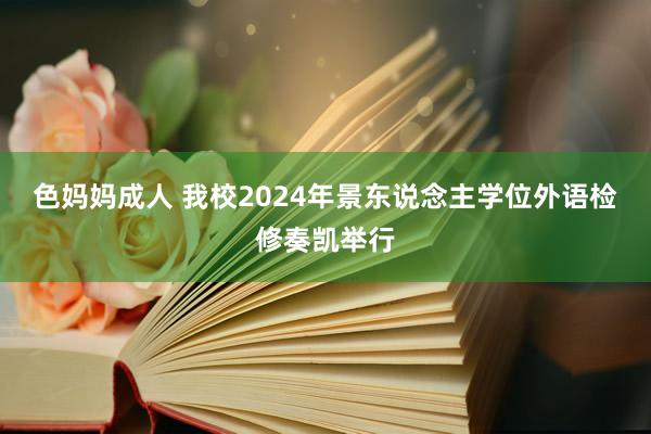 色妈妈成人 我校2024年景东说念主学位外语检修奏凯举行