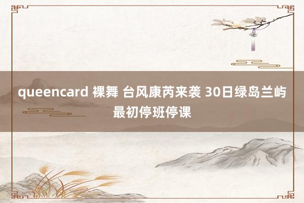 queencard 裸舞 台风康芮来袭 30日绿岛兰屿最初停班停课