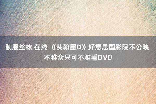 制服丝袜 在线 《头翰墨D》好意思国影院不公映 不雅众只可不雅看DVD