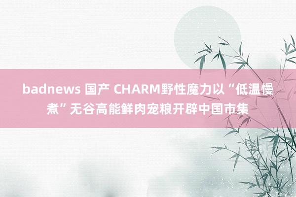 badnews 国产 CHARM野性魔力以“低温慢煮”无谷高能鲜肉宠粮开辟中国市集