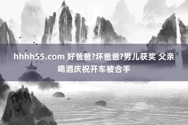 hhhh55.com 好爸爸?坏爸爸?男儿获奖 父亲喝酒庆祝开车被合手