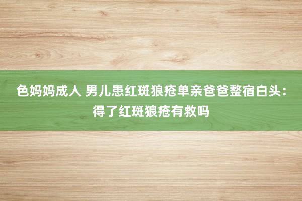 色妈妈成人 男儿患红斑狼疮单亲爸爸整宿白头：得了红斑狼疮有救吗