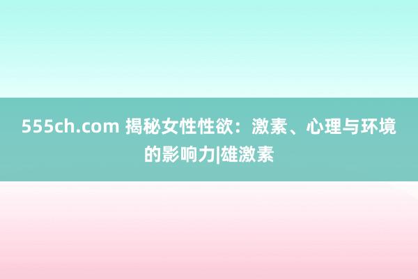 555ch.com 揭秘女性性欲：激素、心理与环境的影响力|雄激素