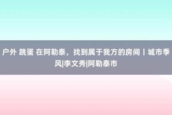 户外 跳蛋 在阿勒泰，找到属于我方的房间丨城市季风|李文秀|阿勒泰市