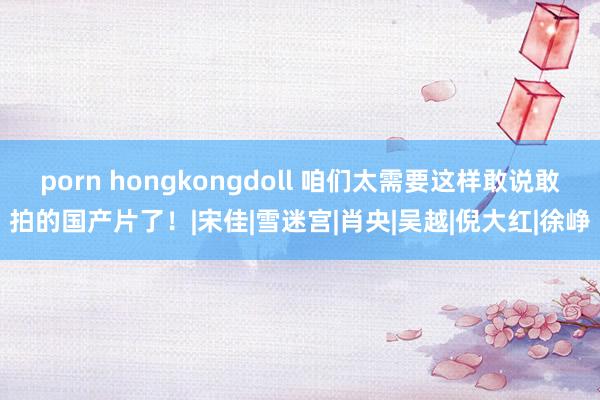 porn hongkongdoll 咱们太需要这样敢说敢拍的国产片了！|宋佳|雪迷宫|肖央|吴越|倪大红|徐峥